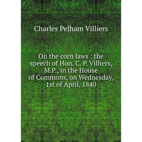 

Книга On the corn laws: the speech of Hon C P Villiers, MP, in the House of Commons, on Wednesday, 1st of April, 1840