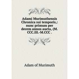 

Книга Adami Murimuthensis Chronica sui temporis,: nunc primum per decem annos aucta, (M. CCC. III. -M. CCC.