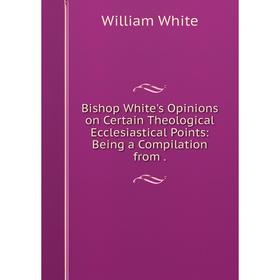 

Книга Bishop White's Opinions on Certain Theological Ecclesiastical Points: Being a Compilation from.