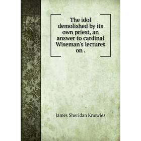 

Книга The idol demolished by its own priest, an answer to cardinal Wiseman's lectures on.