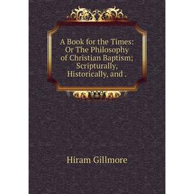 

Книга A Book for the Times: Or The Philosophy of Christian Baptism; Scripturally, Historically, and.