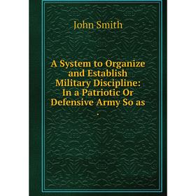 

Книга A System to Organize and Establish Military Discipline: In a Patriotic Or Defensive Army So as.