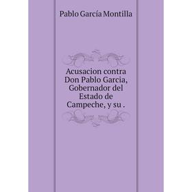 

Книга Acusacion contra Don Pablo Garcia, Gobernador del Estado de Campeche, y su.