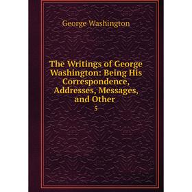 

Книга The Writings of George Washington: Being His Correspondence, Addresses, Messages, and Other. 5