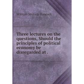 

Книга Three lectures on the questions, Should the principles of political economy be disregarded at.