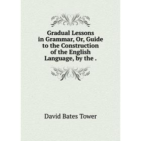 

Книга Gradual Lessons in Grammar, Or, Guide to the Construction of the English Language, by the.