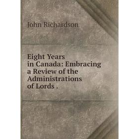 

Книга Eight Years in Canada: Embracing a Review of the Administrations of Lords.