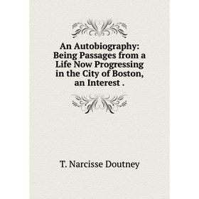 

Книга An Autobiography: Being Passages from a Life Now Progressing in the City of Boston, an Interest.