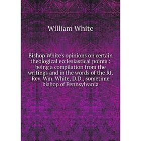 

Книга Bishop White's opinions on certain theological ecclesiastical points: being a compilation from the writings and in the words of the Rt. Rev. Wm.