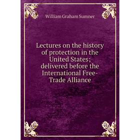 

Книга Lectures on the history of protection in the United States; delivered before the International Free-Trade Alliance