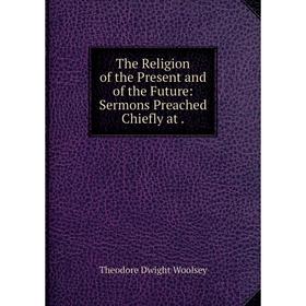 

Книга The Religion of the Present and of the Future: Sermons Preached Chiefly at.