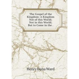 

Книга The Gospel of the Kingdom: A Kingdom Not of this World; Not in this World; But to Come in the.