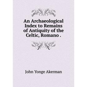 

Книга An Archaeological Index to Remains of Antiquity of the Celtic, Romano.