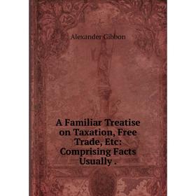 

Книга A Familiar Treatise on Taxation, Free Trade, Etc: Comprising Facts Usually.