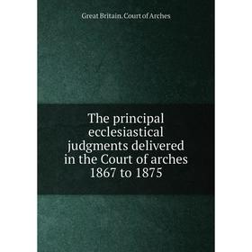 

Книга The principal ecclesiastical judgments delivered in the Court of arches 1867 to 1875