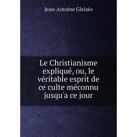 

Книга Le Christianisme expliqué, ou, le véritable esprit de ce culte méconnu jusqu'a ce jour