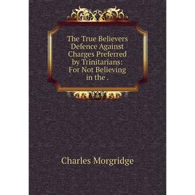 

Книга The True Believers̓ Defence Against Charges Preferred by Trinitarians: For Not Believing in the