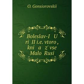 

Книга Boleslav-I U riĭ II i.e. vtoroĭ, kni a z' vseĭ Maloĭ Rusi