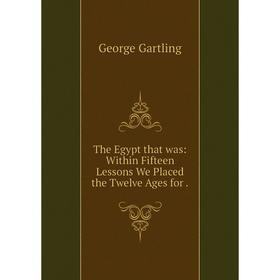 

Книга The Egypt that was: Within Fifteen Lessons We Placed the Twelve Ages