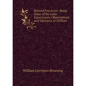 

Книга Beyond Fourscore: Being Some of the Later Experiences, Observations and Opinions of William