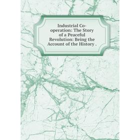 

Книга Industrial Co-operation: The Story of a Peaceful Revolution: Being the Account of the History