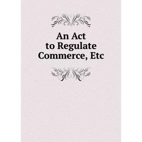 

Книга An Act to Regulate Commerce, Etc