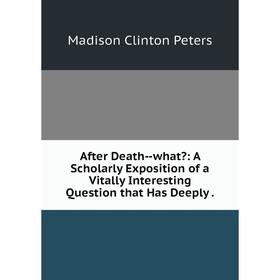 

Книга After Death-what: A Scholarly Exposition of a Vitally Interesting Question that Has Deeply