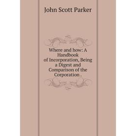 

Книга Where and how: A Handbook of Incorporation, Being a Digest and Comparison of the Corporation