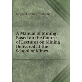 

Книга A Manual of Mining: Based on the Course of Lectures on Mining Delivered at the School of Mines
