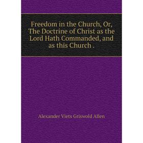 

Книга Freedom in the Church, Or, The Doctrine of Christ as the Lord Hath Commanded, and as this Church