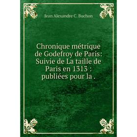 

Книга Chronique métrique de Godefroy de Paris: Suivie de La taille de Paris en 1313 : publiées pour la .