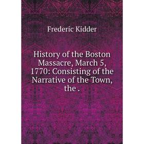 

Книга History of the Boston Massacre, March 5, 1770: Consisting of the Narrative of the Town, the .