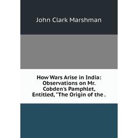 

Книга How Wars Arise in India: Observations on Mr. Cobden's Pamphlet, Entitled, The Origin of the .