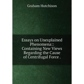 

Книга Essays on Unexplained Phenomena:: Containing New Views Regarding the Cause of Centrifugal Force