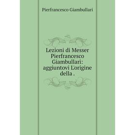 

Книга Lezioni di Messer Pierfrancesco Giambullari: aggiuntovi L'origine della