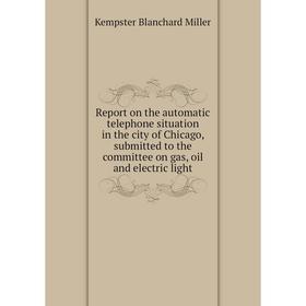 

Книга Report on the automatic telephone situation in the city of Chicago, submitted to the committee on gas, oil and electric light