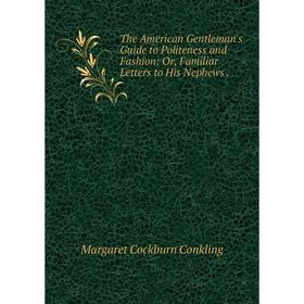 

Книга The American Gentleman's Guide to Politeness and Fashion: Or, Familiar Letters to His Nephews .