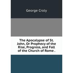 

Книга The Apocalypse of St. John, Or Prophecy of the Rise, Progress, and Fall of the Church of Rome .