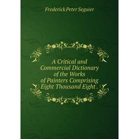 

Книга A Critical and Commercial Dictionary of the Works of Painters Comprising Eight Thousand Eight .