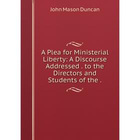 

Книга A Plea for Ministerial Liberty: A Discourse Addressed . to the Directors and Students of the .