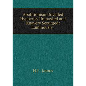

Книга Abolitionism Unveiled Hypocrisy Unmasked and Knavery Scourged: Luminously .