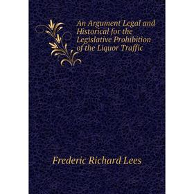 

Книга An Argument Legal and Historical for the Legislative Prohibition of the Liquor Traffic