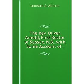 

Книга The Rev. Oliver Arnold, First Rector of Sussex, N.B., with Some Account of.