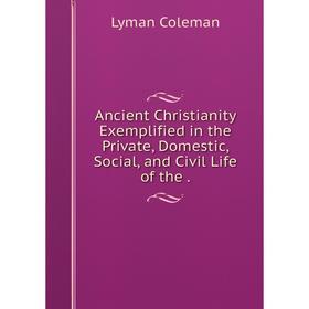 

Книга Ancient Christianity Exemplified in the Private, Domestic, Social, and Civil Life of the .