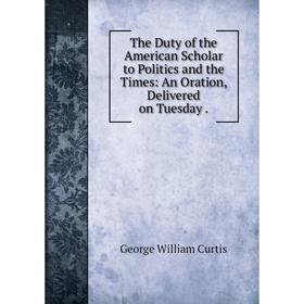 

Книга The Duty of the American Scholar to Politics and the Times: An Oration, Delivered on Tuesday .