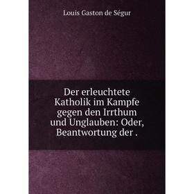 

Книга Der erleuchtete Katholik im Kampfe gegen den Irrthum und Unglauben: Oder, Beantwortung der .