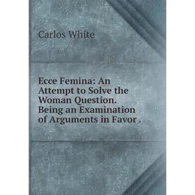 

Книга Ecce Femina: An Attempt to Solve the Woman Question. Being an Examination of Arguments in Favor .