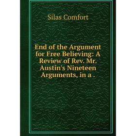 

Книга End of the Argument for Free Believing: A Review of Rev. Mr. Austin's Nineteen Arguments, in a .