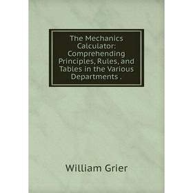 

Книга The Mechanics Calculator: Comprehending Principles, Rules, and Tables in the Various Departments.