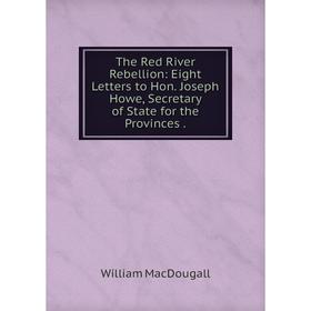 

Книга The Red River Rebellion: Eight Letters to Hon. Joseph Howe, Secretary of State for the Provinces.